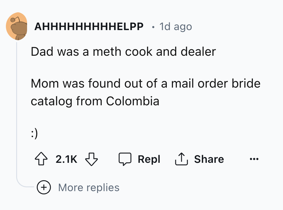 number - Ahhhhhhhhhelpp 1d ago Dad was a meth cook and dealer Mom was found out of a mail order bride catalog from Colombia More replies Repl